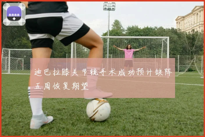 迪巴拉膝关节镜手术成功预计缺阵五周恢复期望