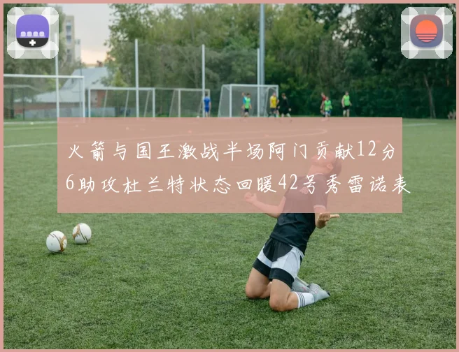 火箭与国王激战半场阿门贡献12分6助攻杜兰特状态回暖42号秀雷诺表现抢眼
