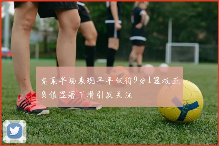 克莱半场表现平平仅得9分1篮板正负值显著下滑引发关注