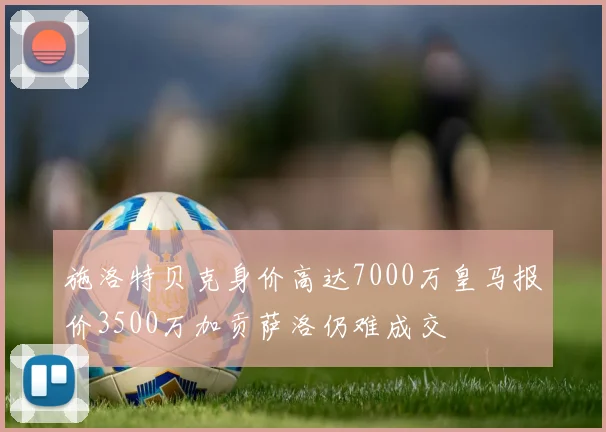 施洛特贝克身价高达7000万皇马报价3500万加贡萨洛仍难成交