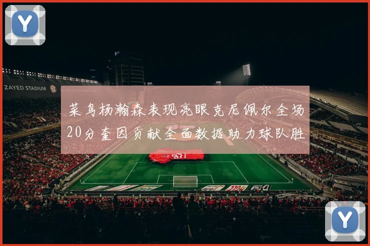 菜鸟杨瀚森表现亮眼克尼佩尔全场20分奎因贡献全面数据助力球队胜利