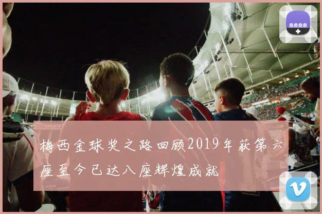 梅西金球奖之路回顾2019年获第六座至今已达八座辉煌成就