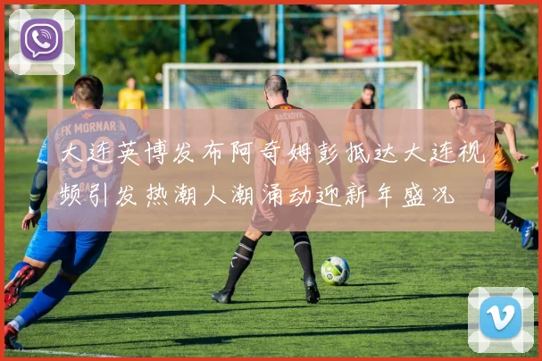 大连英博发布阿奇姆彭抵达大连视频引发热潮人潮涌动迎新年盛况