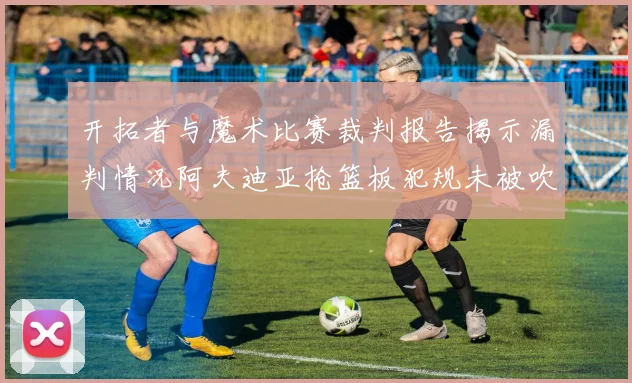 开拓者与魔术比赛裁判报告揭示漏判情况阿夫迪亚抢篮板犯规未被吹罚
