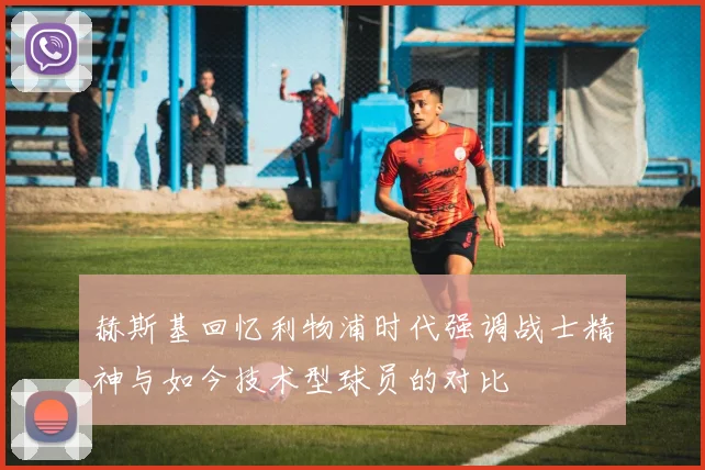 赫斯基回忆利物浦时代强调战士精神与如今技术型球员的对比