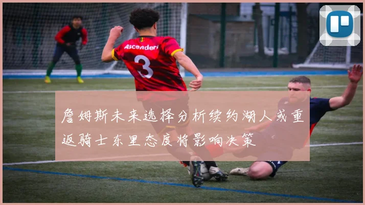 詹姆斯未来选择分析续约湖人或重返骑士东里态度将影响决策