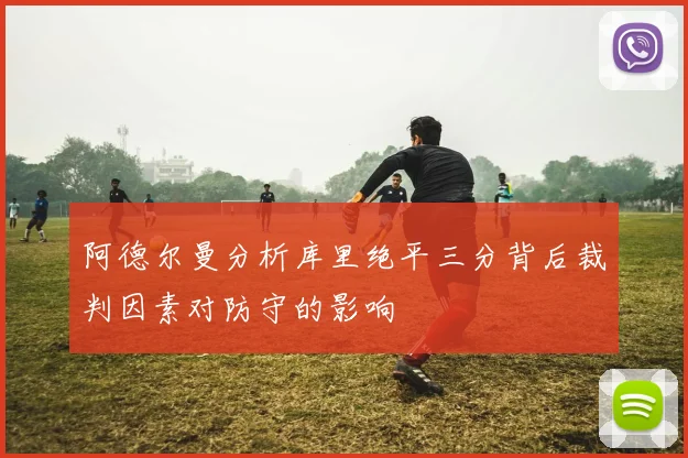 阿德尔曼分析库里绝平三分背后裁判因素对防守的影响