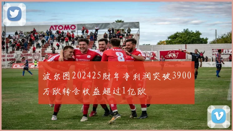 波尔图202425财年净利润突破3900万欧转会收益超过1亿欧