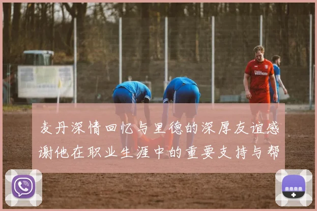 麦丹深情回忆与里德的深厚友谊感谢他在职业生涯中的重要支持与帮助