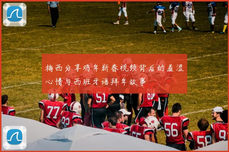 梅西分享鸡年新春视频背后的羞涩心情与西班牙语拜年故事