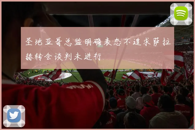 圣地亚哥总监明确表态不追求萨拉赫转会谈判未进行