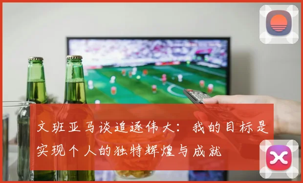 文班亚马谈追逐伟大：我的目标是实现个人的独特辉煌与成就