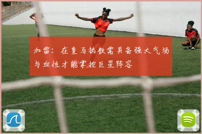 加雷：在皇马执教需具备强大气场与血性才能掌控巨星阵容