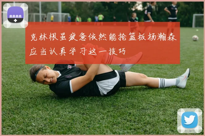 克林根虽疲惫依然能抢篮板杨瀚森应当认真学习这一技巧