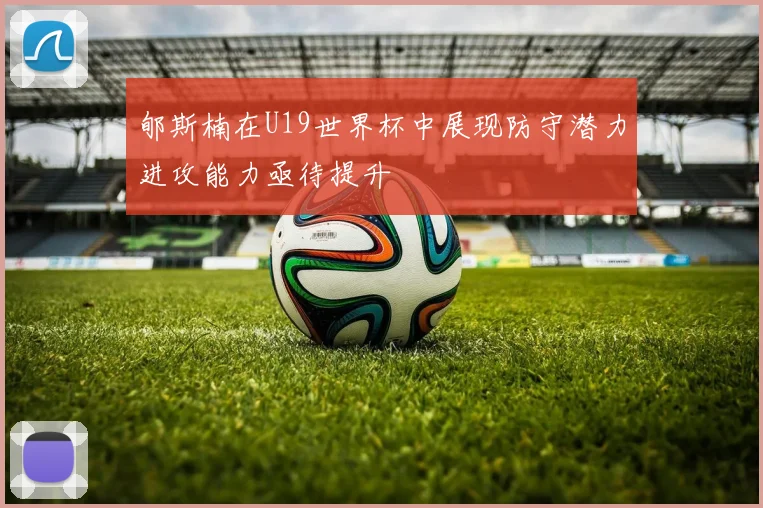 郇斯楠在U19世界杯中展现防守潜力进攻能力亟待提升