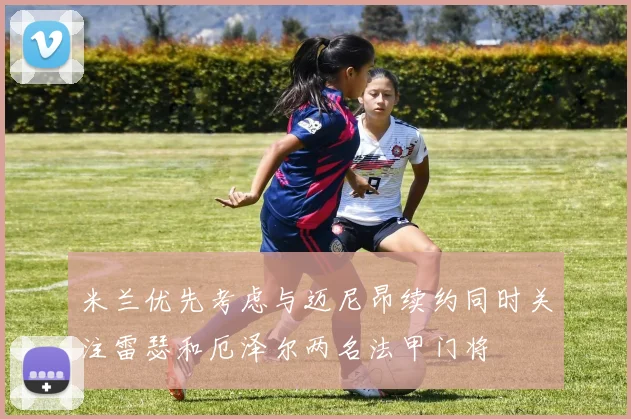 米兰优先考虑与迈尼昂续约同时关注雷瑟和厄泽尔两名法甲门将