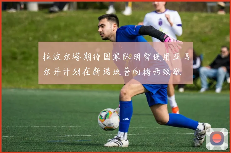 拉波尔塔期待国家队明智使用亚马尔并计划在新诺坎普向梅西致敬