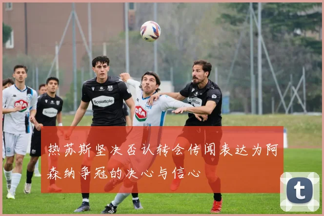 热苏斯坚决否认转会传闻表达为阿森纳争冠的决心与信心