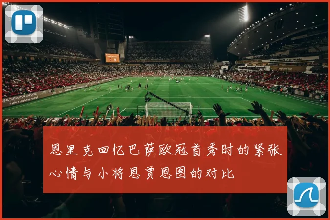 恩里克回忆巴萨欧冠首秀时的紧张心情与小将恩贾恩图的对比