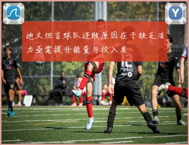 迪文坦言球队连败原因在于缺乏活力亟需提升能量与投入度
