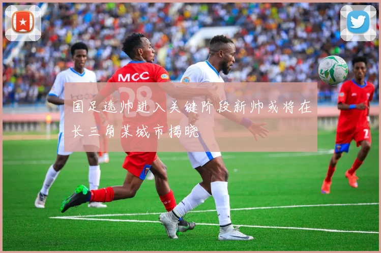 国足选帅进入关键阶段新帅或将在长三角某城市揭晓