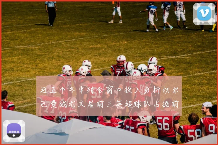 近五个冬季转会窗口投入分析切尔西曼城尤文居前三英超球队占据前十五名中的七席