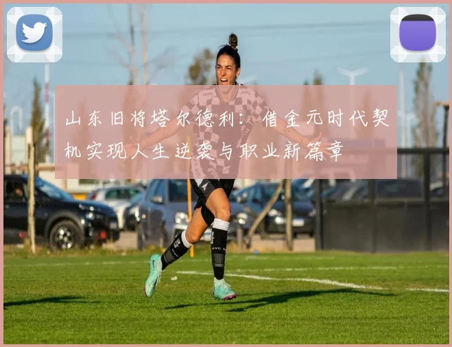 山东旧将塔尔德利：借金元时代契机实现人生逆袭与职业新篇章