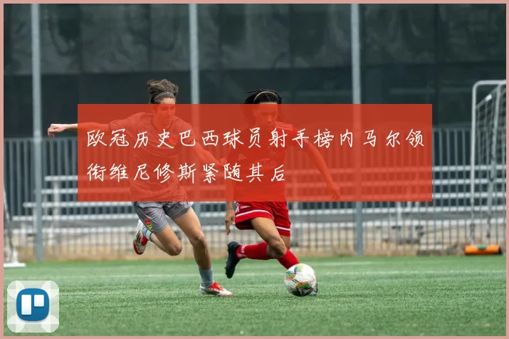 欧冠历史巴西球员射手榜内马尔领衔维尼修斯紧随其后