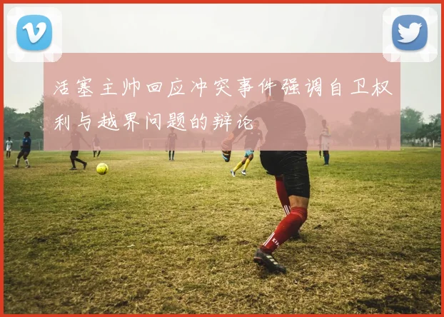 活塞主帅回应冲突事件强调自卫权利与越界问题的辩论