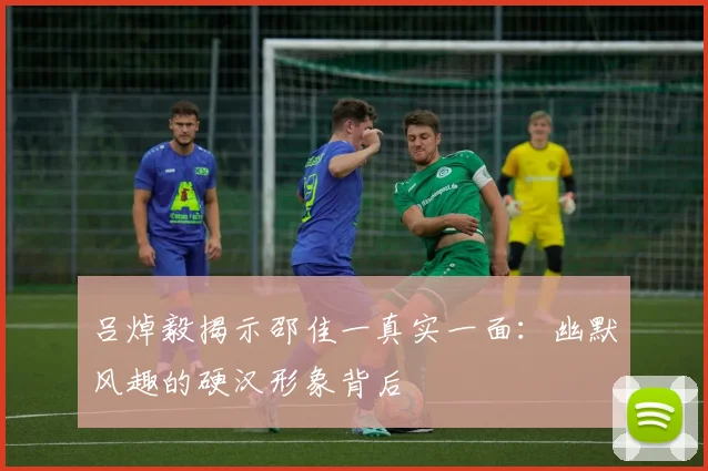 吕焯毅揭示邵佳一真实一面：幽默风趣的硬汉形象背后