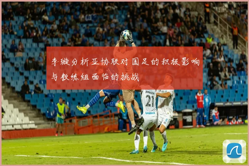 李璇分析亚协联对国足的积极影响与教练组面临的挑战