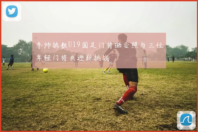 李帅执教U19国足门将晒合照与三位年轻门将共迎新挑战