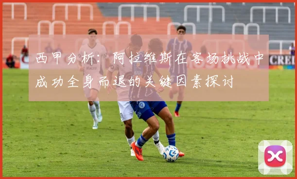 西甲分析：阿拉维斯在客场挑战中成功全身而退的关键因素探讨