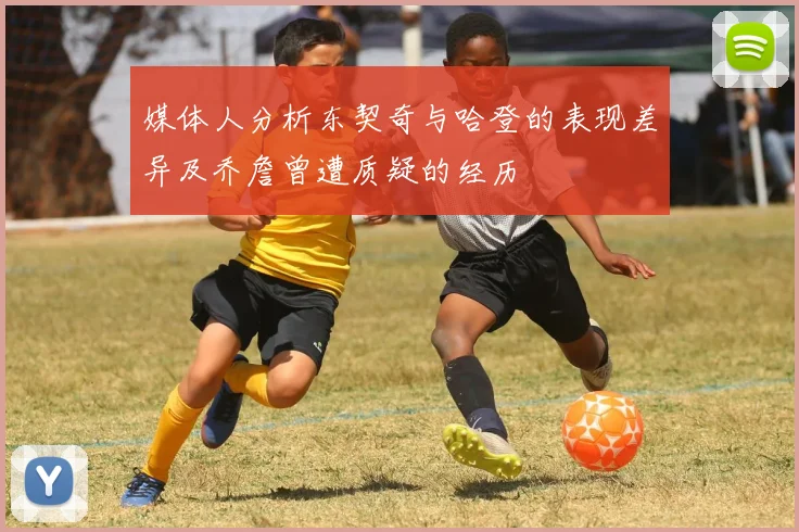 媒体人分析东契奇与哈登的表现差异及乔詹曾遭质疑的经历