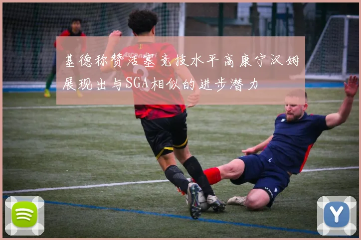 基德称赞活塞竞技水平高康宁汉姆展现出与SGA相似的进步潜力