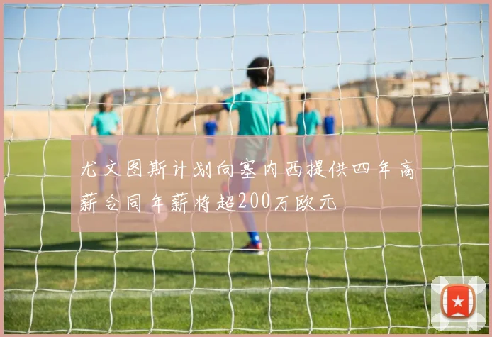 尤文图斯计划向塞内西提供四年高薪合同年薪将超200万欧元