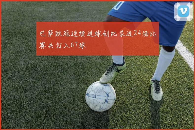巴萨欧冠连续进球创纪录近24场比赛共打入67球