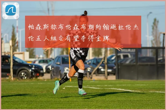 帕森斯称布伦森布朗约翰逊杜伦杰伦五人组合有望夺得金牌
