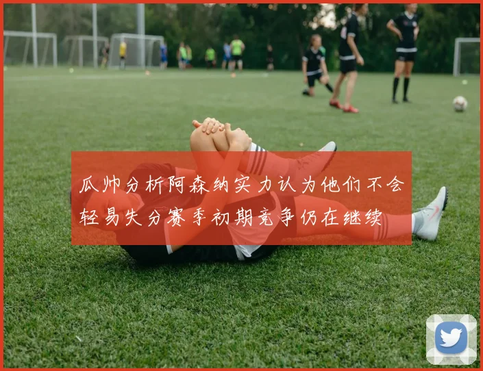 瓜帅分析阿森纳实力认为他们不会轻易失分赛季初期竞争仍在继续