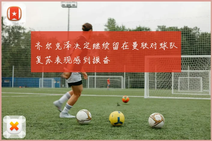 齐尔克泽决定继续留在曼联对球队复苏表现感到振奋