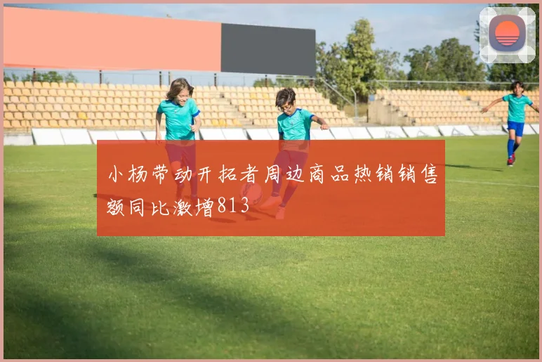 小杨带动开拓者周边商品热销销售额同比激增813